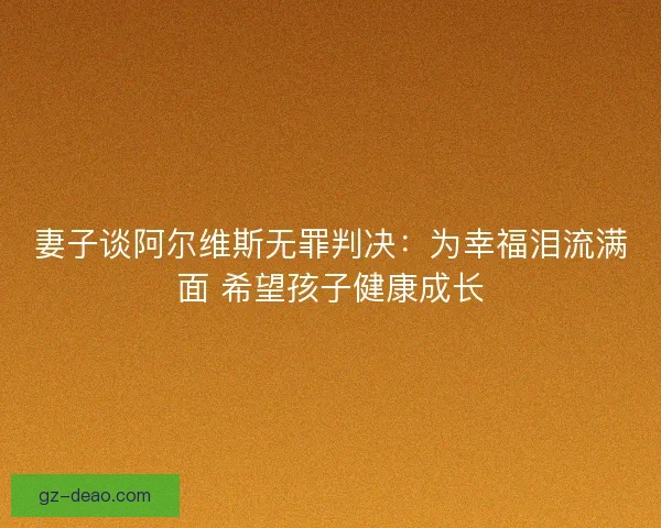 妻子谈阿尔维斯无罪判决：为幸福泪流满面 希望孩子健康成长