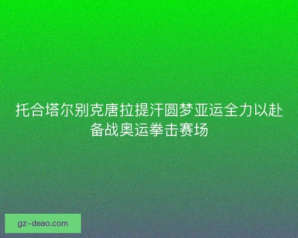 托合塔尔别克唐拉提汗圆梦亚运全力以赴备战奥运拳击赛场