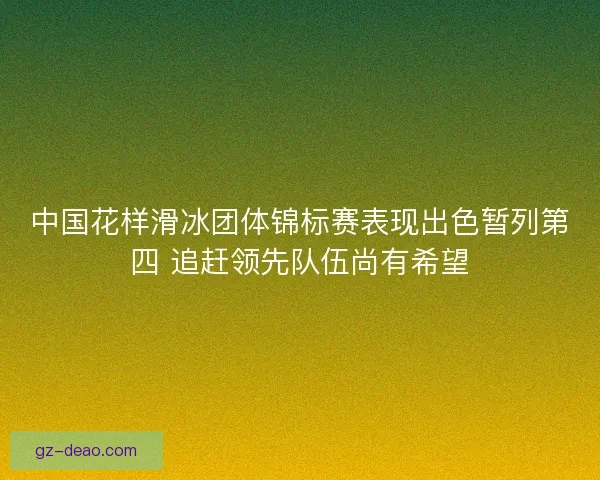 中国花样滑冰团体锦标赛表现出色暂列第四 追赶领先队伍尚有希望