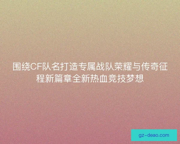 围绕CF队名打造专属战队荣耀与传奇征程新篇章全新热血竞技梦想