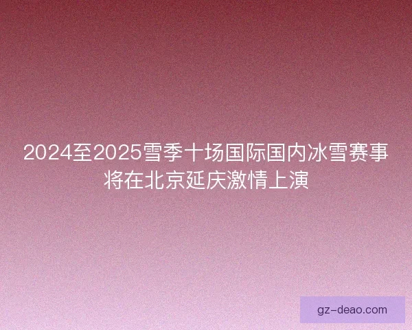 2024至2025雪季十场国际国内冰雪赛事将在北京延庆激情上演