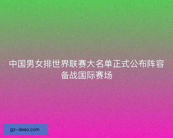 中国男女排世界联赛大名单正式公布阵容备战国际赛场