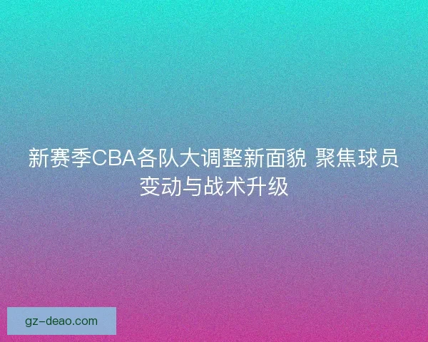 新赛季CBA各队大调整新面貌 聚焦球员变动与战术升级