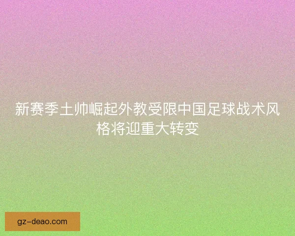 新赛季土帅崛起外教受限中国足球战术风格将迎重大转变