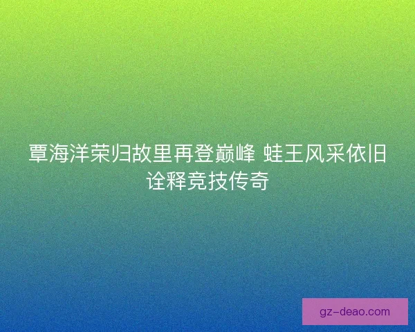 覃海洋荣归故里再登巅峰 蛙王风采依旧诠释竞技传奇