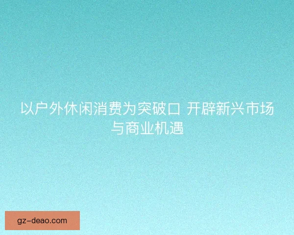 以户外休闲消费为突破口 开辟新兴市场与商业机遇