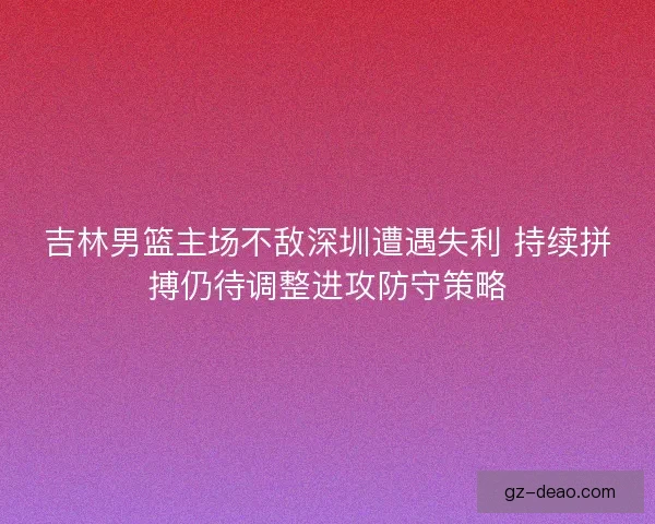 吉林男篮主场不敌深圳遭遇失利 持续拼搏仍待调整进攻防守策略