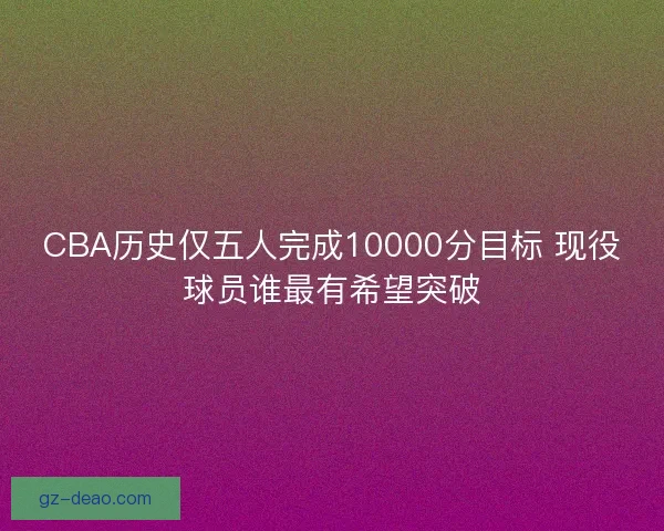 CBA历史仅五人完成10000分目标 现役球员谁最有希望突破