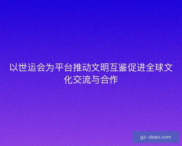 以世运会为平台推动文明互鉴促进全球文化交流与合作 以世运会为平台推动文明互鉴促进全球文化交流与合作