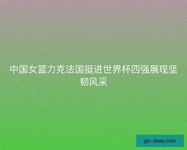 中国女篮力克法国挺进世界杯四强展现坚韧风采