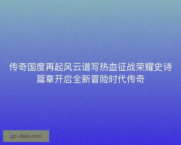 传奇国度再起风云谱写热血征战荣耀史诗篇章开启全新冒险时代传奇