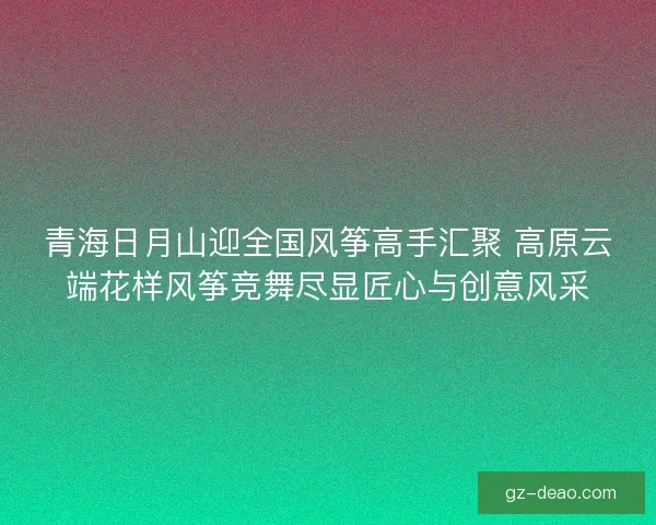 青海日月山迎全国风筝高手汇聚 高原云端花样风筝竞舞尽显匠心与创意风采