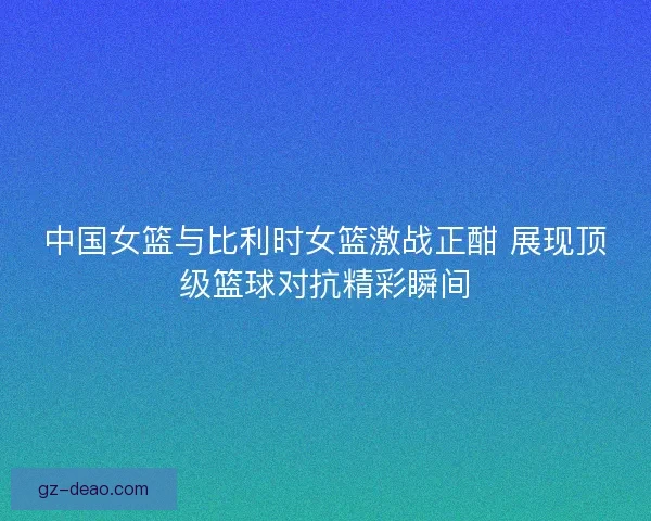 中国女篮与比利时女篮激战正酣 展现顶级篮球对抗精彩瞬间