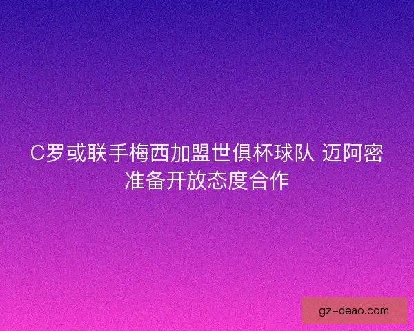 C罗或联手梅西加盟世俱杯球队 迈阿密准备开放态度合作