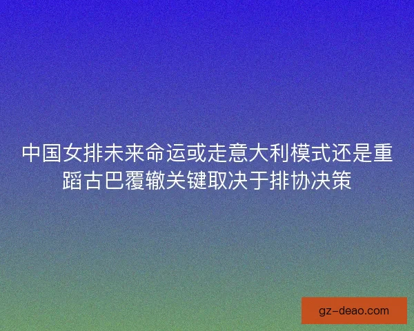 中国女排未来命运或走意大利模式还是重蹈古巴覆辙关键取决于排协决策